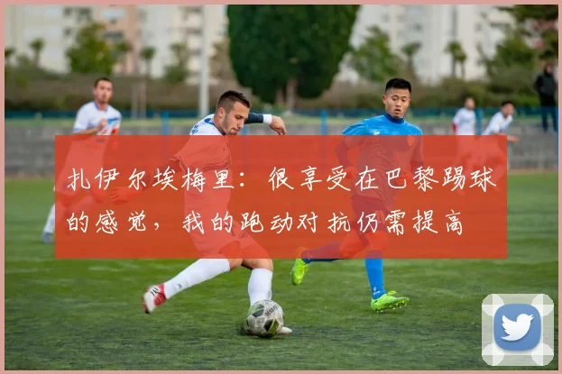 扎伊尔埃梅里：很享受在巴黎踢球的感觉，我的跑动对抗仍需提高