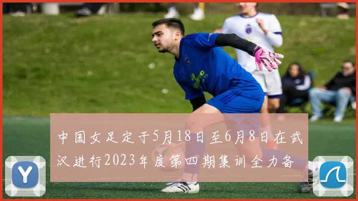中国女足定于5月18日至6月8日在武汉进行2023年度第四期集训全力备战国际赛事