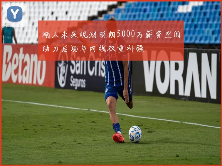 湖人未来规划明朗5000万薪资空间助力后场与内线双重补强