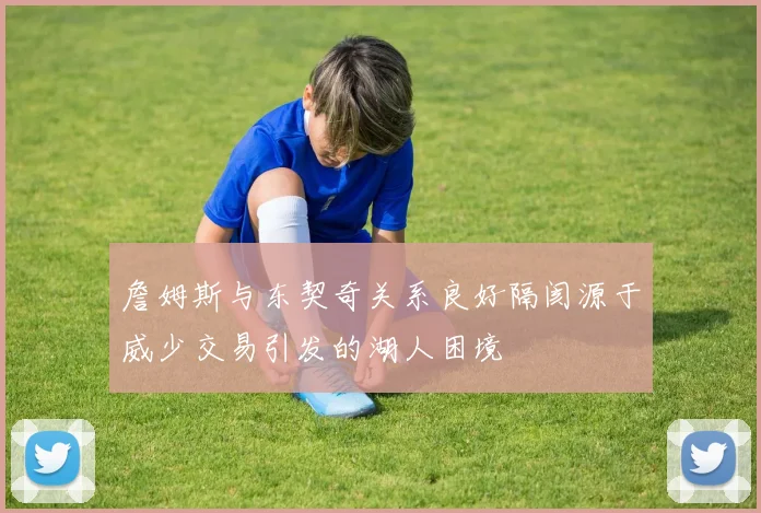 詹姆斯与东契奇关系良好隔阂源于威少交易引发的湖人困境