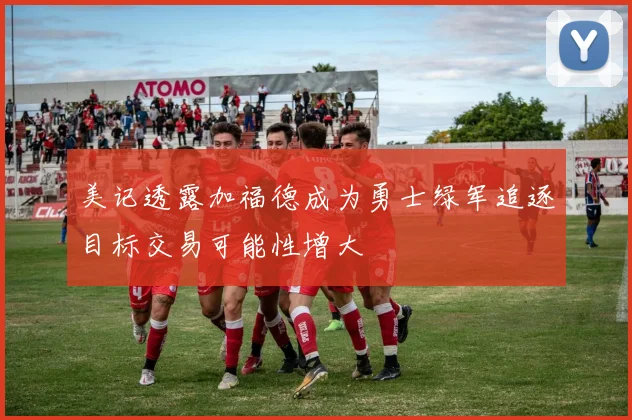 美记透露加福德成为勇士绿军追逐目标交易可能性增大