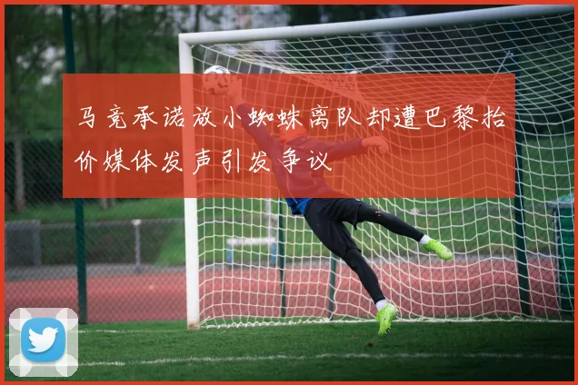 马竞承诺放小蜘蛛离队却遭巴黎抬价媒体发声引发争议