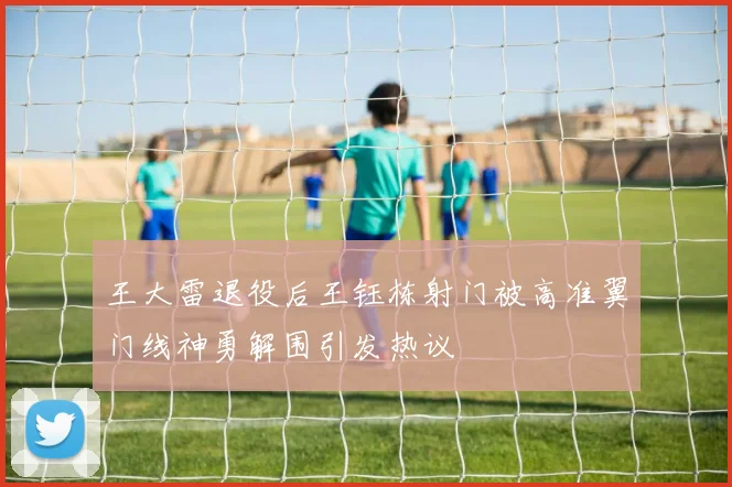 王大雷退役后王钰栋射门被高准翼门线神勇解围引发热议