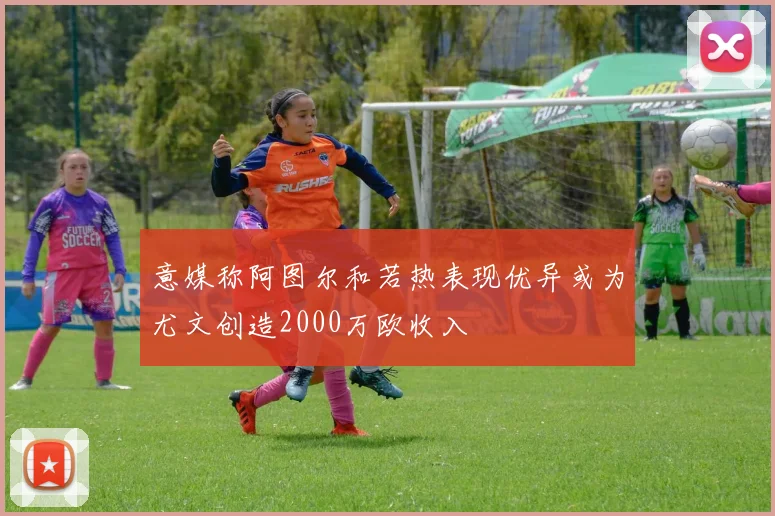 意媒称阿图尔和若热表现优异或为尤文创造2000万欧收入