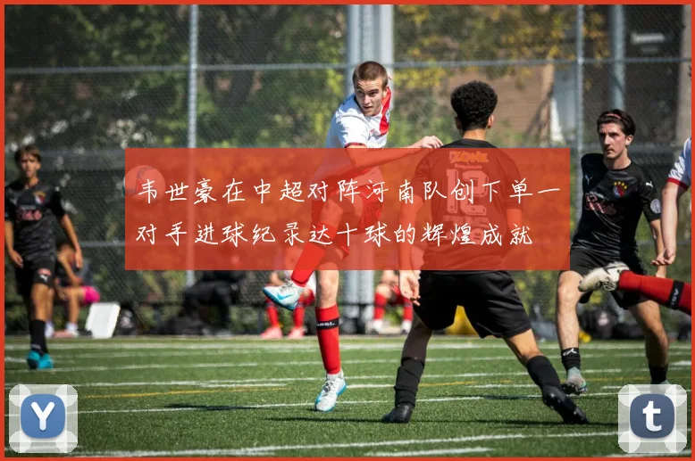 韦世豪在中超对阵河南队创下单一对手进球纪录达十球的辉煌成就