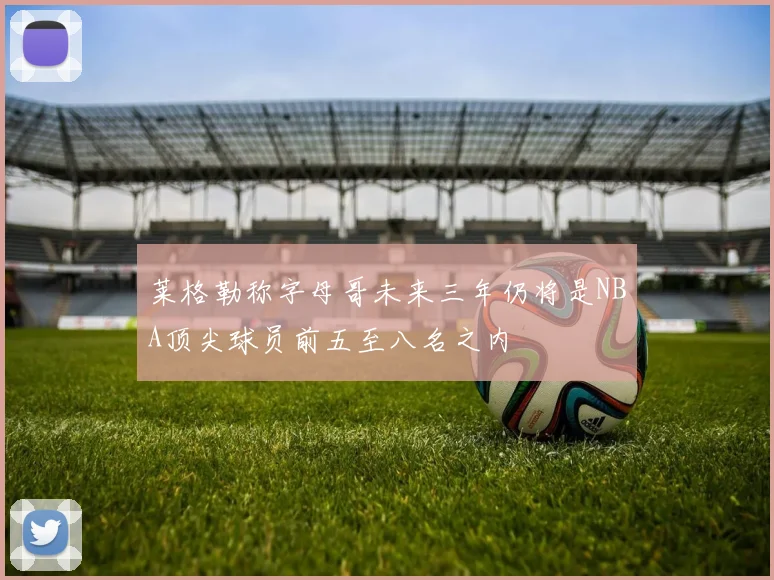 莱格勒称字母哥未来三年仍将是NBA顶尖球员前五至八名之内