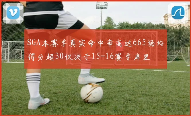 SGA本赛季真实命中率高达665场均得分超30仅次于15-16赛季库里