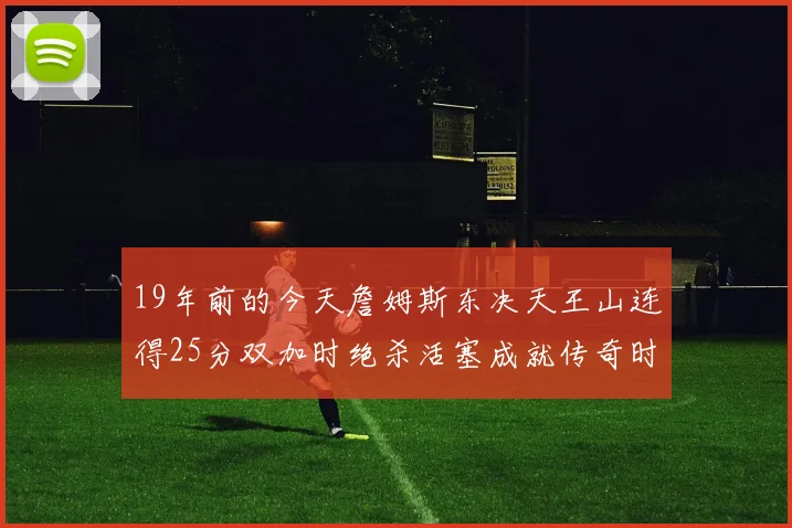 19年前的今天詹姆斯东决天王山连得25分双加时绝杀活塞成就传奇时刻