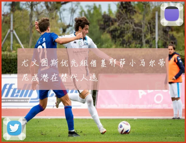 尤文图斯优先租借基耶萨小马尔蒂尼成潜在替代人选