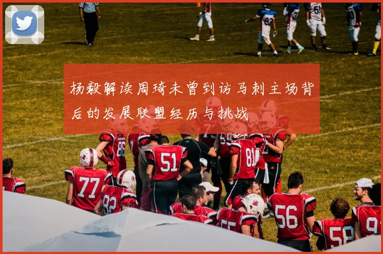 杨毅解读周琦未曾到访马刺主场背后的发展联盟经历与挑战